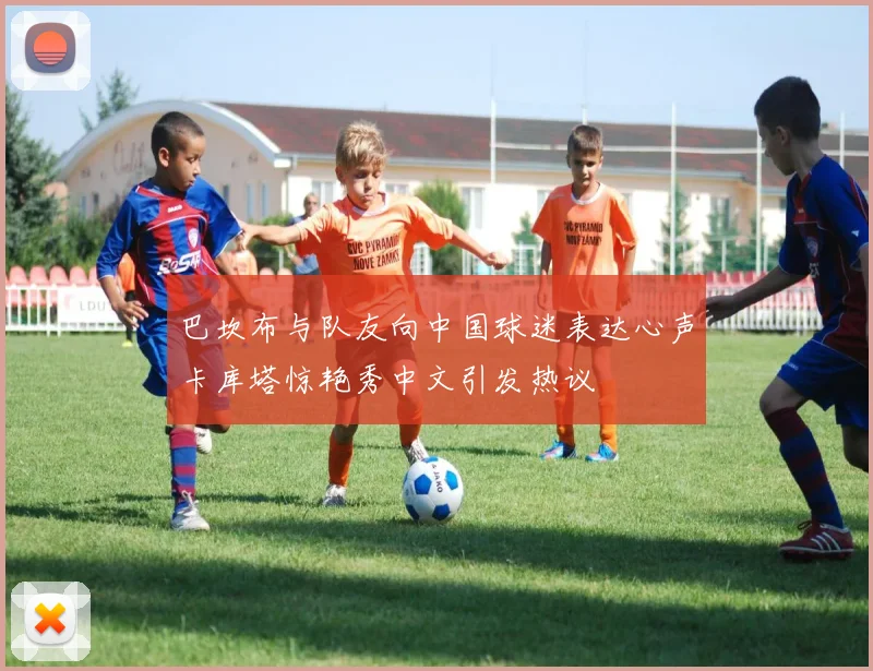 巴坎布与队友向中国球迷表达心声卡库塔惊艳秀中文引发热议