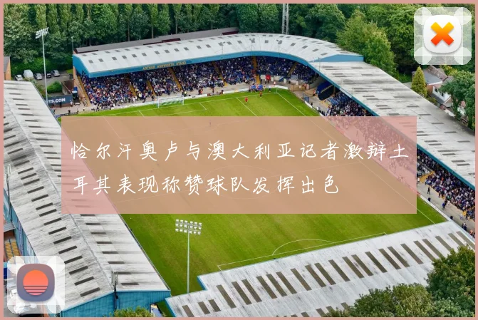 恰尔汗奥卢与澳大利亚记者激辩土耳其表现称赞球队发挥出色