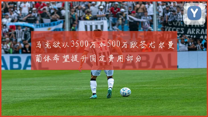 马竞欲以3500万加500万欧签尤尔曼葡体希望提升固定费用部分