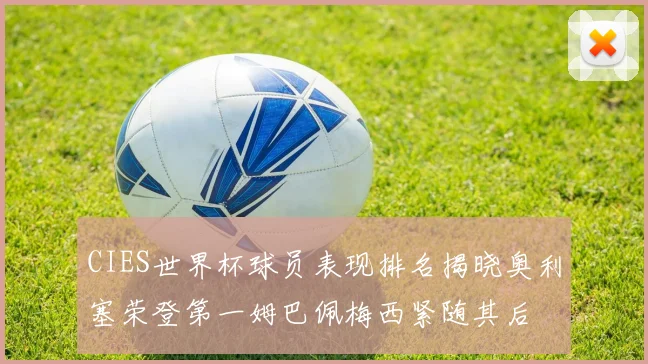 CIES世界杯球员表现排名揭晓奥利塞荣登第一姆巴佩梅西紧随其后