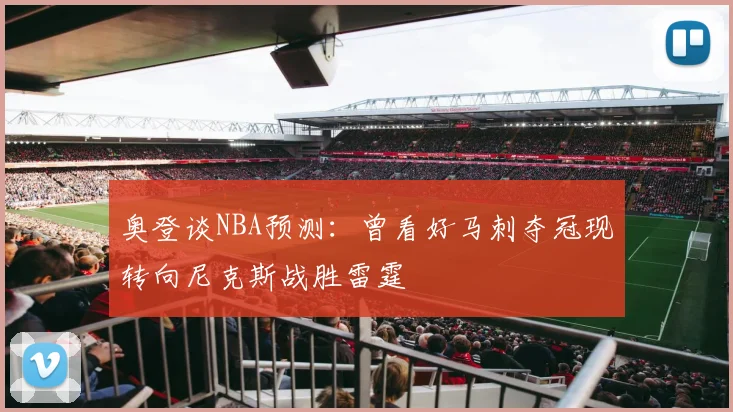 奥登谈NBA预测：曾看好马刺夺冠现转向尼克斯战胜雷霆