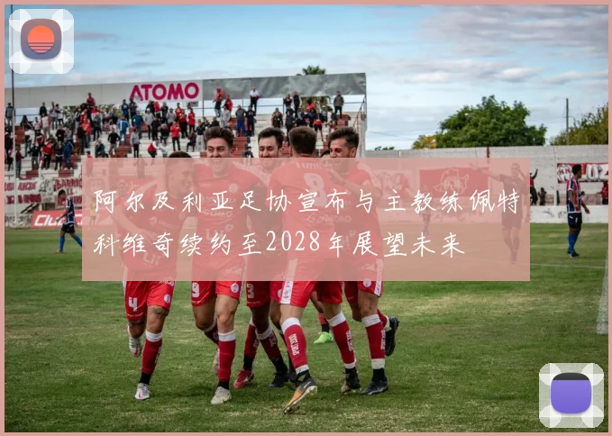 阿尔及利亚足协宣布与主教练佩特科维奇续约至2028年展望未来