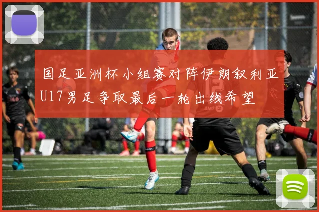 国足亚洲杯小组赛对阵伊朗叙利亚U17男足争取最后一轮出线希望
