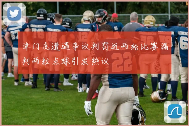 津门虎遭遇争议判罚近两轮比赛漏判两粒点球引发热议