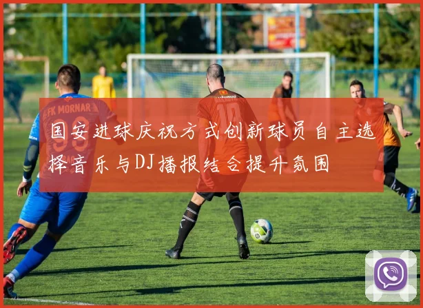 国安进球庆祝方式创新球员自主选择音乐与DJ播报结合提升氛围