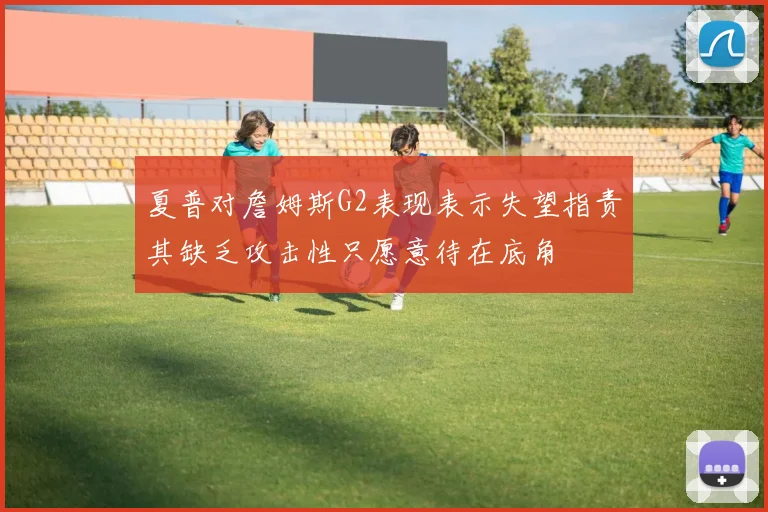 夏普对詹姆斯G2表现表示失望指责其缺乏攻击性只愿意待在底角
