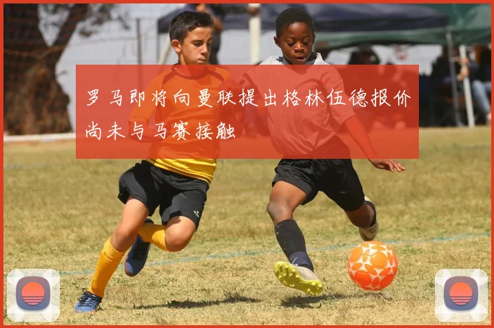 罗马即将向曼联提出格林伍德报价尚未与马赛接触