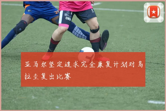 亚马尔坚定追求完全康复计划对乌拉圭复出比赛