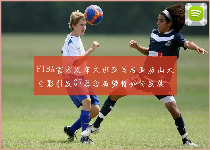 FIBA官方发布文班亚马与亚历山大合影引发G7悬念局势将如何发展