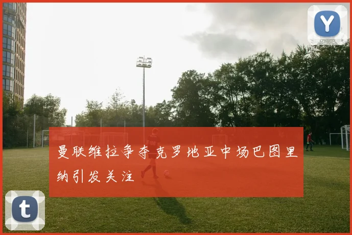 曼联维拉争夺克罗地亚中场巴图里纳引发关注